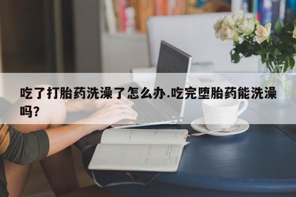 流产药货到付款吃了打胎药洗澡了怎么办.吃完堕胎药能洗澡吗？