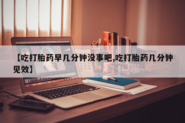 流产药货到付款【吃打胎药早几分钟没事吧,吃打胎药几分钟见效】