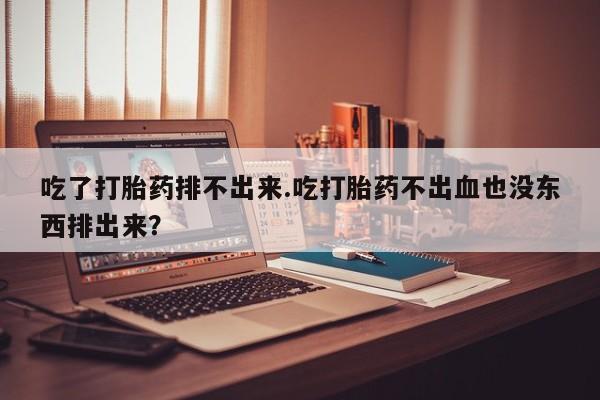 流产药货到付款吃了打胎药排不出来.吃打胎药不出血也没东西排出来？