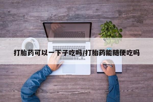 流产药货到付款打胎药可以一下子吃吗/打胎药能随便吃吗
