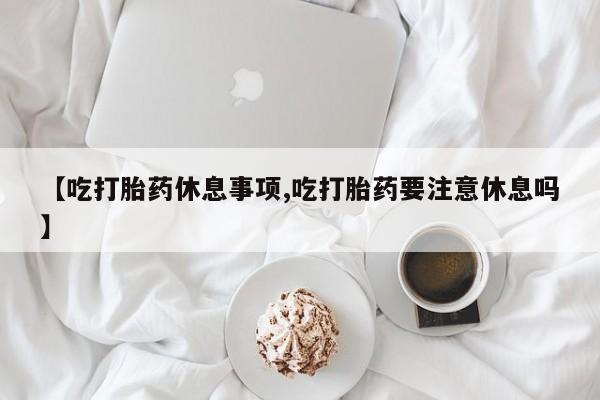 流产药货到付款【吃打胎药休息事项,吃打胎药要注意休息吗】