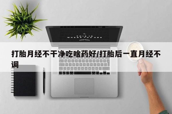 流产药货到付款打胎月经不干净吃啥药好/打胎后一直月经不调