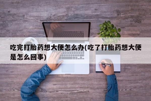 流产药货到付款吃完打胎药想大便怎么办(吃了打胎药想大便是怎么回事)