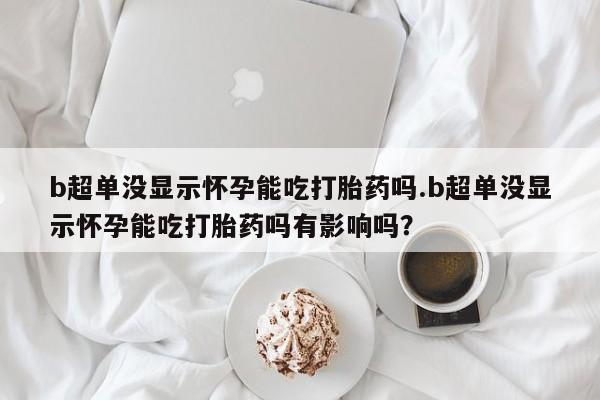 流产药货到付款b超单没显示怀孕能吃打胎药吗.b超单没显示怀孕能吃打胎药吗有影响吗？