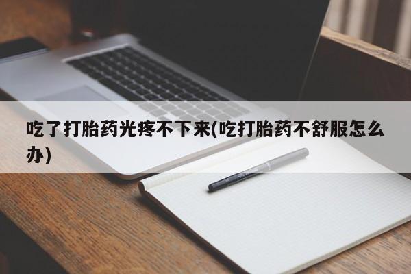 流产药货到付款吃了打胎药光疼不下来(吃打胎药不舒服怎么办)