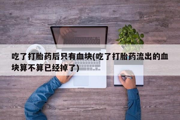 流产药货到付款吃了打胎药后只有血块(吃了打胎药流出的血块算不算已经掉了)