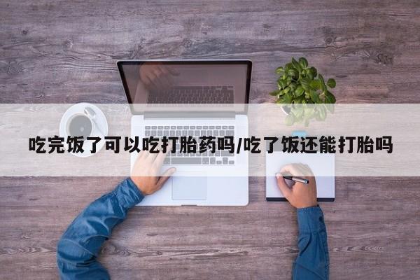 流产药货到付款吃完饭了可以吃打胎药吗/吃了饭还能打胎吗