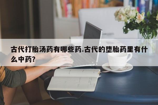 流产药货到付款古代打胎汤药有哪些药.古代的堕胎药里有什么中药？
