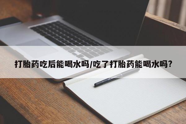 流产药货到付款打胎药吃后能喝水吗/吃了打胎药能喝水吗?