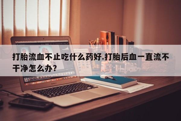 流产药货到付款打胎流血不止吃什么药好.打胎后血一直流不干净怎么办？