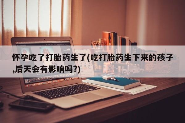 流产药货到付款怀孕吃了打胎药生了(吃打胎药生下来的孩子,后天会有影响吗?)