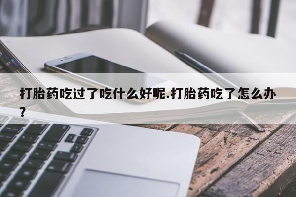 流产药货到付款打胎药吃过了吃什么好呢.打胎药吃了怎么办？