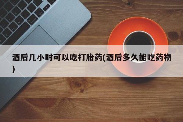 流产药货到付款酒后几小时可以吃打胎药(酒后多久能吃药物)