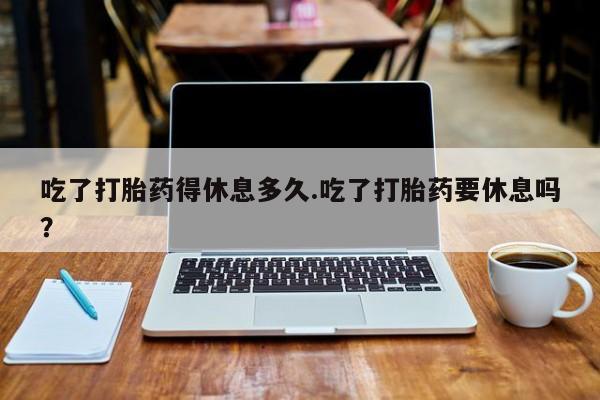 流产药货到付款吃了打胎药得休息多久.吃了打胎药要休息吗？