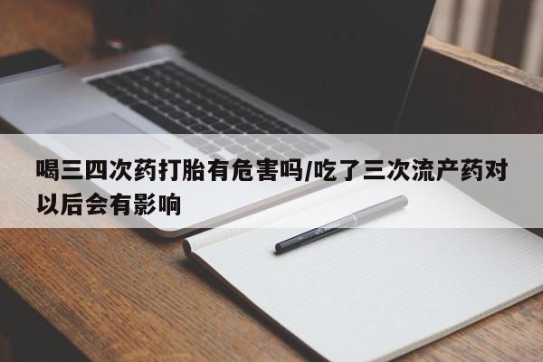 流产药货到付款喝三四次药打胎有危害吗/吃了三次流产药对以后会有影响