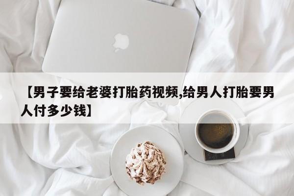 流产药货到付款【男子要给老婆打胎药视频,给男人打胎要男人付多少钱】
