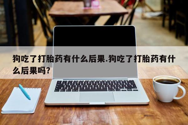 流产药货到付款狗吃了打胎药有什么后果.狗吃了打胎药有什么后果吗？