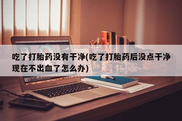流产药货到付款吃了打胎药没有干净(吃了打胎药后没点干净现在不出血了怎么办)