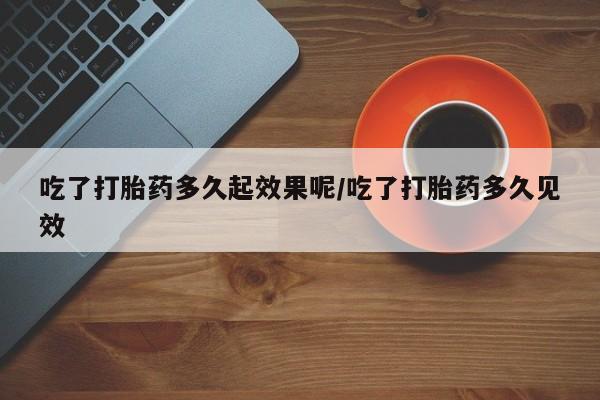 流产药货到付款吃了打胎药多久起效果呢/吃了打胎药多久见效