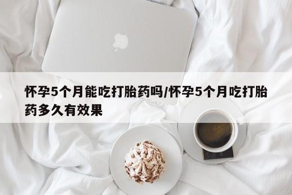 流产药货到付款怀孕5个月能吃打胎药吗/怀孕5个月吃打胎药多久有效果