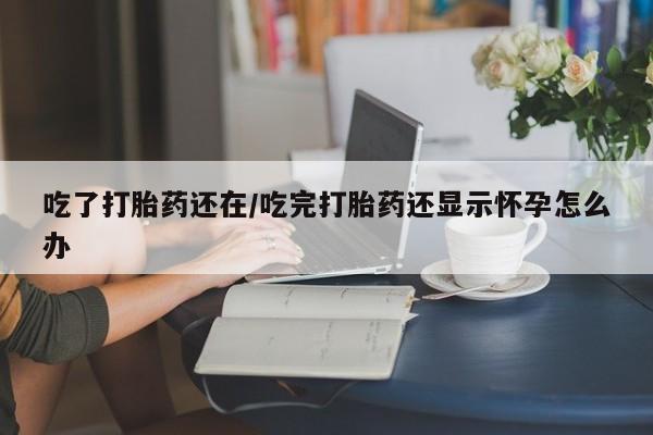 流产药货到付款吃了打胎药还在/吃完打胎药还显示怀孕怎么办