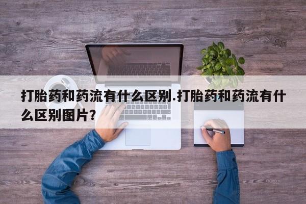 流产药货到付款打胎药和药流有什么区别.打胎药和药流有什么区别图片？