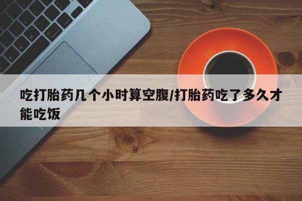 流产药货到付款吃打胎药几个小时算空腹/打胎药吃了多久才能吃饭