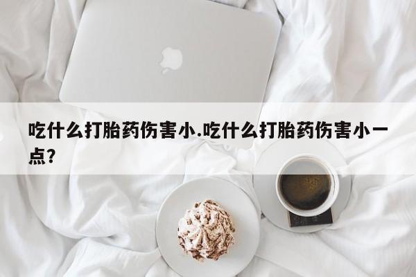 流产药货到付款吃什么打胎药伤害小.吃什么打胎药伤害小一点？