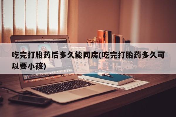 流产药货到付款吃完打胎药后多久能同房(吃完打胎药多久可以要小孩)