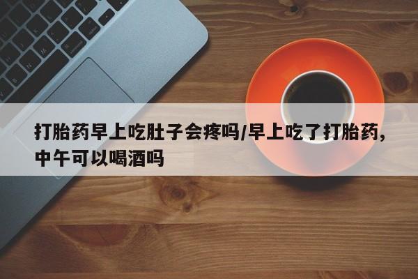 流产药货到付款打胎药早上吃肚子会疼吗/早上吃了打胎药,中午可以喝酒吗