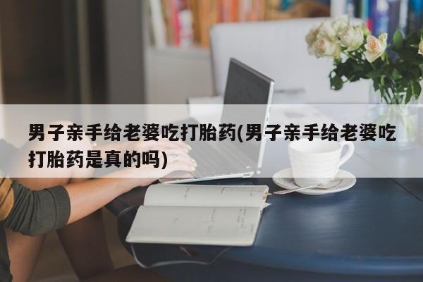 流产药货到付款男子亲手给老婆吃打胎药(男子亲手给老婆吃打胎药是真的吗)