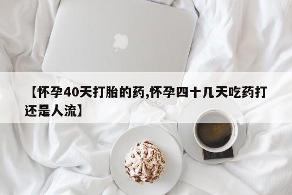 流产药货到付款【怀孕40天打胎的药,怀孕四十几天吃药打还是人流】