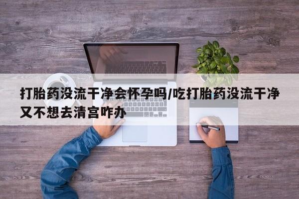 流产药货到付款打胎药没流干净会怀孕吗/吃打胎药没流干净又不想去清宫咋办