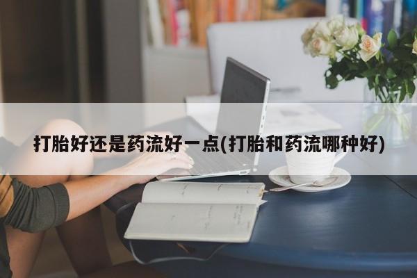 流产药货到付款打胎好还是药流好一点(打胎和药流哪种好)