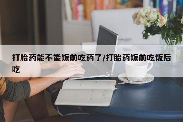 流产药货到付款打胎药能不能饭前吃药了/打胎药饭前吃饭后吃