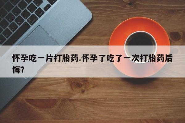 流产药货到付款怀孕吃一片打胎药.怀孕了吃了一次打胎药后悔？