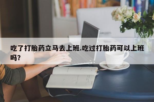 流产药货到付款吃了打胎药立马去上班.吃过打胎药可以上班吗？