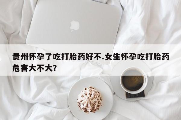 流产药货到付款贵州怀孕了吃打胎药好不.女生怀孕吃打胎药危害大不大？