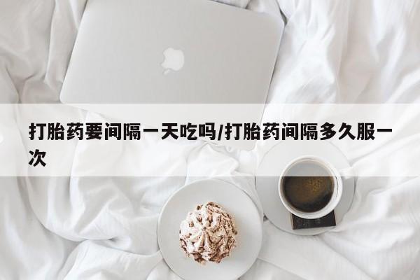 流产药货到付款打胎药要间隔一天吃吗/打胎药间隔多久服一次