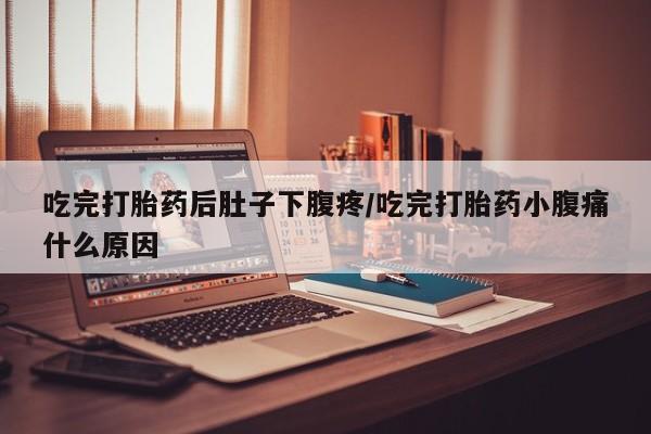 流产药货到付款吃完打胎药后肚子下腹疼/吃完打胎药小腹痛什么原因
