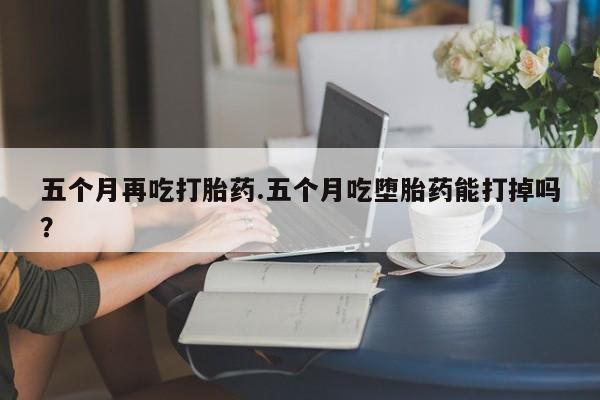 流产药货到付款五个月再吃打胎药.五个月吃堕胎药能打掉吗？