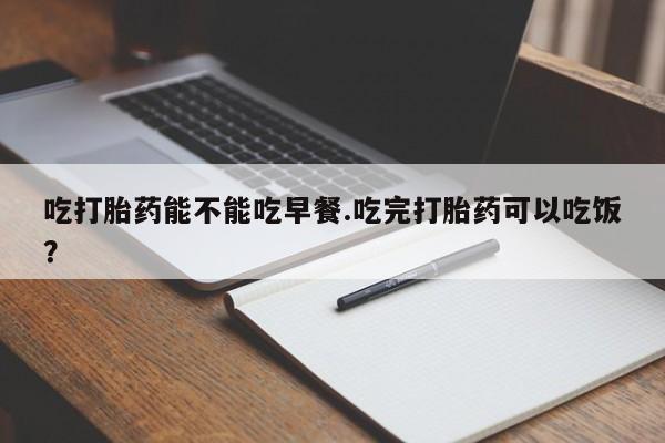 流产药货到付款吃打胎药能不能吃早餐.吃完打胎药可以吃饭？