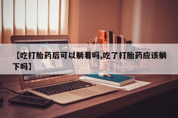 流产药货到付款【吃打胎药后可以躺着吗,吃了打胎药应该躺下吗】
