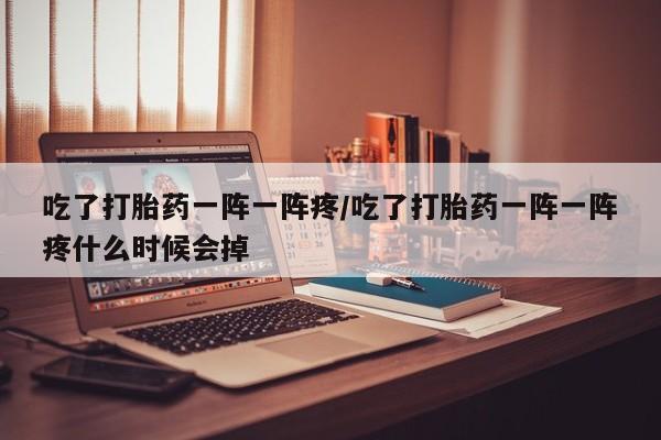 流产药货到付款吃了打胎药一阵一阵疼/吃了打胎药一阵一阵疼什么时候会掉