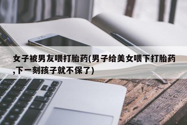 流产药货到付款女子被男友喂打胎药(男子给美女喂下打胎药,下一刻孩子就不保了)