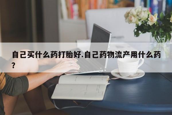 流产药货到付款自己买什么药打胎好.自己药物流产用什么药？