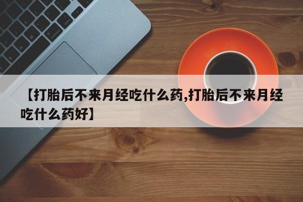 流产药货到付款【打胎后不来月经吃什么药,打胎后不来月经吃什么药好】