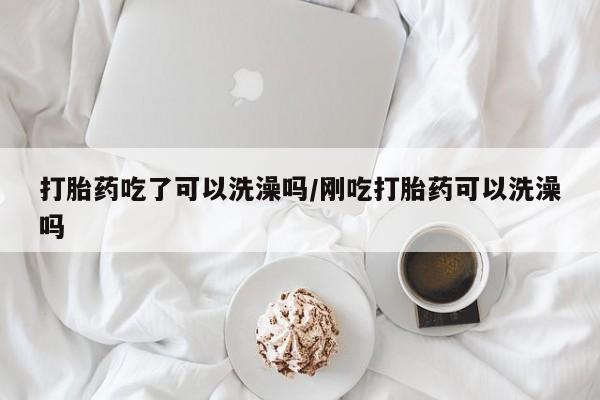 流产药货到付款打胎药吃了可以洗澡吗/刚吃打胎药可以洗澡吗