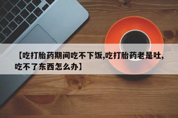 流产药货到付款【吃打胎药期间吃不下饭,吃打胎药老是吐,吃不了东西怎么办】