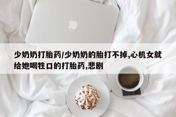流产药货到付款少奶奶打胎药/少奶奶的胎打不掉,心机女就给她喝牲口的打胎药,悲剧